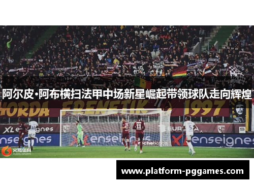 阿尔皮·阿布横扫法甲中场新星崛起带领球队走向辉煌