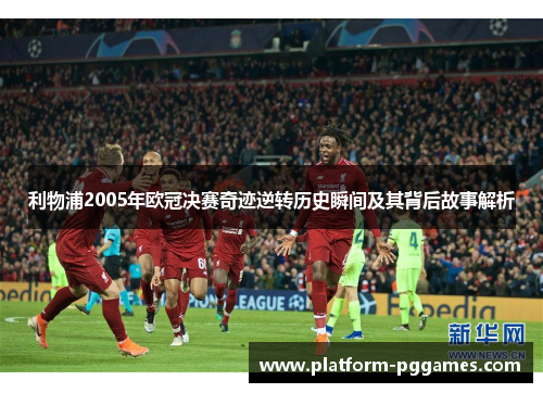 利物浦2005年欧冠决赛奇迹逆转历史瞬间及其背后故事解析