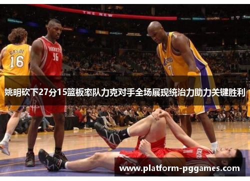 姚明砍下27分15篮板率队力克对手全场展现统治力助力关键胜利