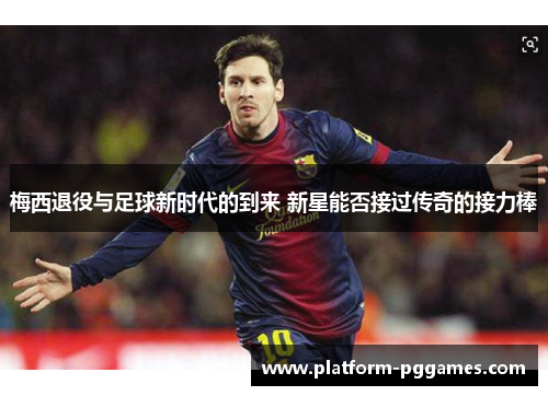 梅西退役与足球新时代的到来 新星能否接过传奇的接力棒
