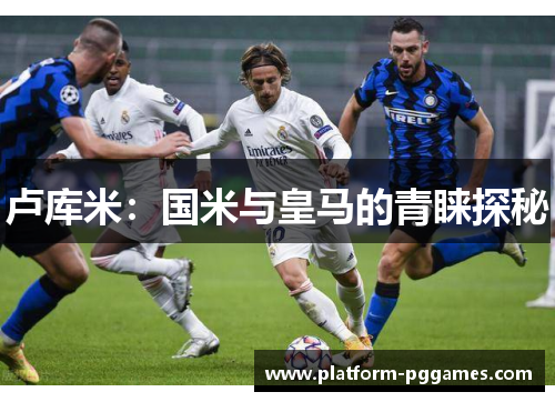 卢库米：国米与皇马的青睐探秘