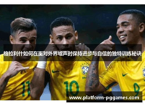 格拉利什如何在面对外界嘘声时保持进步与自信的独特训练秘诀