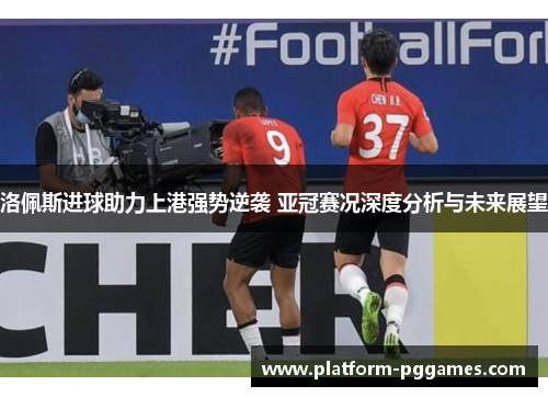 洛佩斯进球助力上港强势逆袭 亚冠赛况深度分析与未来展望