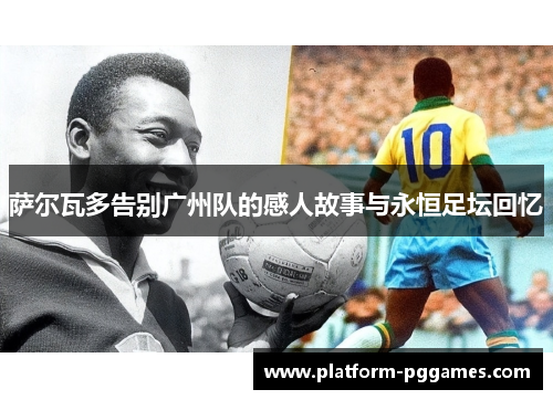 萨尔瓦多告别广州队的感人故事与永恒足坛回忆